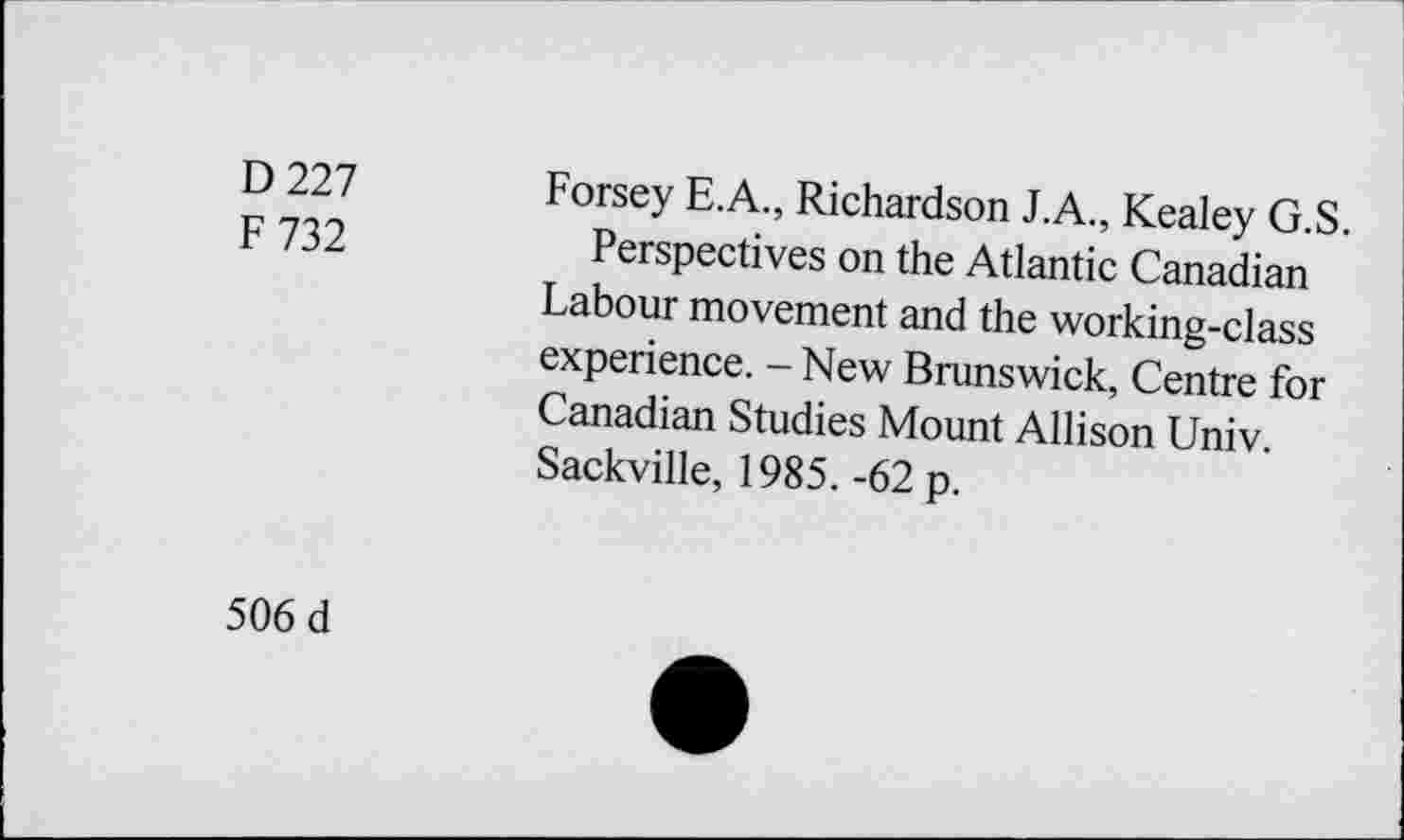 ﻿D 227
F 732
Forsey E.A., Richardson J.A., Kealey G.S.
Perspectives on the Atlantic Canadian Labour movement and the working-class experience. - New Brunswick, Centre for Canadian Studies Mount Allison Univ. Sackville, 1985. -62 p.
506 d